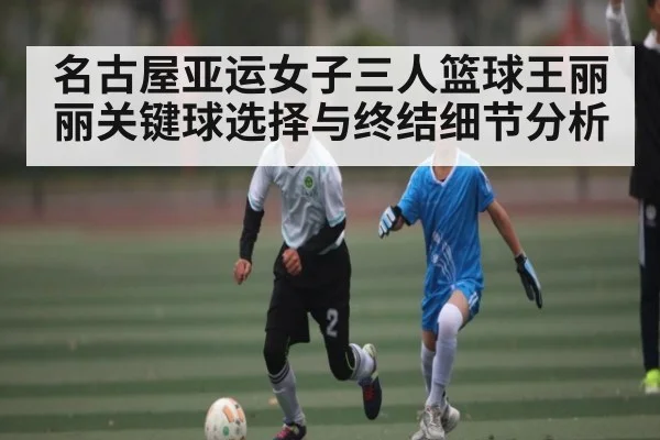 名古屋亚运女子三人篮球王丽丽关键球选择与终结细节分析